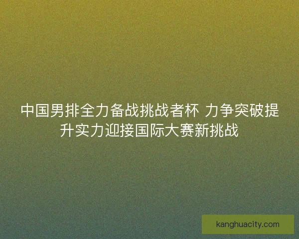 中国男排全力备战挑战者杯 力争突破提升实力迎接国际大赛新挑战