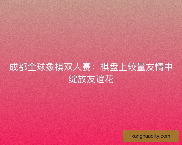 成都全球象棋双人赛：棋盘上较量友情中绽放友谊花